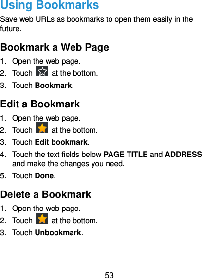  53 Using Bookmarks Save web URLs as bookmarks to open them easily in the future. Bookmark a Web Page 1.  Open the web page. 2.  Touch    at the bottom. 3.  Touch Bookmark.   Edit a Bookmark 1.  Open the web page. 2.  Touch    at the bottom. 3.  Touch Edit bookmark. 4.  Touch the text fields below PAGE TITLE and ADDRESS and make the changes you need. 5.  Touch Done. Delete a Bookmark 1.  Open the web page. 2.  Touch    at the bottom. 3.  Touch Unbookmark. 