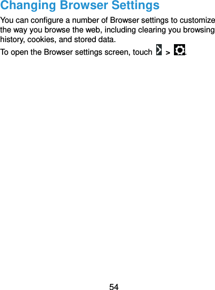  54 Changing Browser Settings You can configure a number of Browser settings to customize the way you browse the web, including clearing you browsing history, cookies, and stored data.   To open the Browser settings screen, touch    &gt;  .  