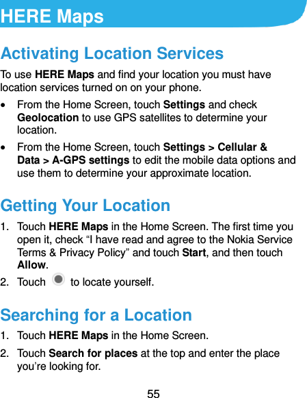  55 HERE Maps Activating Location Services To use HERE Maps and find your location you must have location services turned on on your phone.  From the Home Screen, touch Settings and check Geolocation to use GPS satellites to determine your location.  From the Home Screen, touch Settings &gt; Cellular &amp; Data &gt; A-GPS settings to edit the mobile data options and use them to determine your approximate location. Getting Your Location 1.  Touch HERE Maps in the Home Screen. The first time you open it, check “I have read and agree to the Nokia Service Terms &amp; Privacy Policy” and touch Start, and then touch Allow. 2.  Touch    to locate yourself. Searching for a Location 1.  Touch HERE Maps in the Home Screen. 2.  Touch Search for places at the top and enter the place you’re looking for. 