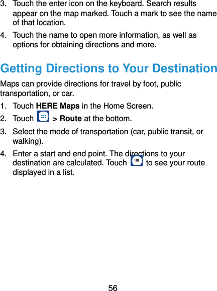  56 3.  Touch the enter icon on the keyboard. Search results appear on the map marked. Touch a mark to see the name of that location.   4.  Touch the name to open more information, as well as options for obtaining directions and more. Getting Directions to Your Destination Maps can provide directions for travel by foot, public transportation, or car.   1.  Touch HERE Maps in the Home Screen. 2.  Touch    &gt; Route at the bottom. 3.  Select the mode of transportation (car, public transit, or walking). 4.  Enter a start and end point. The directions to your destination are calculated. Touch    to see your route displayed in a list. 