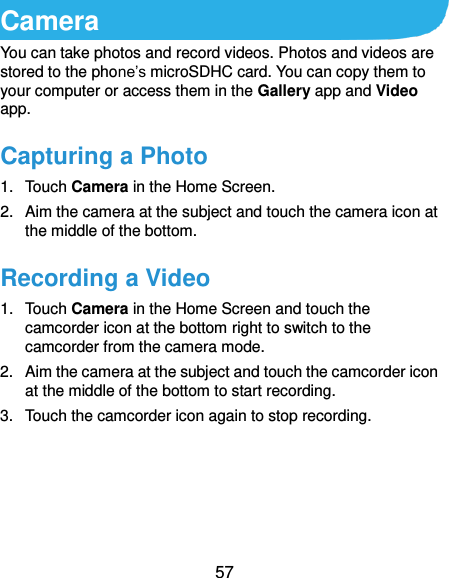  57 Camera You can take photos and record videos. Photos and videos are stored to the phone’s microSDHC card. You can copy them to your computer or access them in the Gallery app and Video app. Capturing a Photo 1.  Touch Camera in the Home Screen. 2.  Aim the camera at the subject and touch the camera icon at the middle of the bottom. Recording a Video 1.  Touch Camera in the Home Screen and touch the camcorder icon at the bottom right to switch to the camcorder from the camera mode. 2.  Aim the camera at the subject and touch the camcorder icon at the middle of the bottom to start recording. 3.  Touch the camcorder icon again to stop recording.     