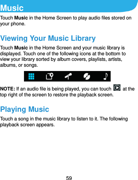  59 Music Touch Music in the Home Screen to play audio files stored on your phone.   Viewing Your Music Library Touch Music in the Home Screen and your music library is displayed. Touch one of the following icons at the bottom to view your library sorted by album covers, playlists, artists, albums, or songs.  NOTE: If an audio file is being played, you can touch    at the top right of the screen to restore the playback screen. Playing Music Touch a song in the music library to listen to it. The following playback screen appears. 