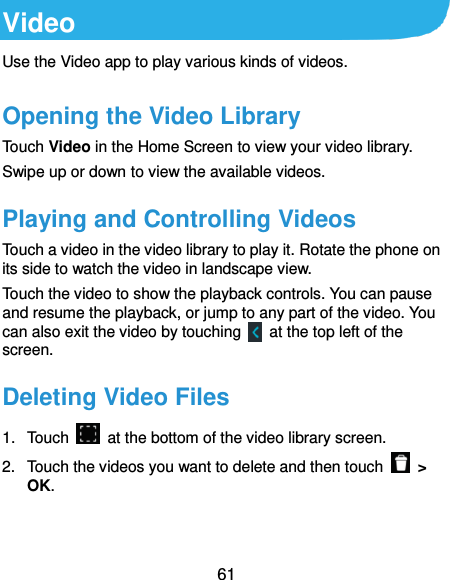  61 Video Use the Video app to play various kinds of videos. Opening the Video Library Touch Video in the Home Screen to view your video library. Swipe up or down to view the available videos. Playing and Controlling Videos Touch a video in the video library to play it. Rotate the phone on its side to watch the video in landscape view. Touch the video to show the playback controls. You can pause and resume the playback, or jump to any part of the video. You can also exit the video by touching    at the top left of the screen. Deleting Video Files 1.  Touch    at the bottom of the video library screen.   2.  Touch the videos you want to delete and then touch    &gt; OK.   