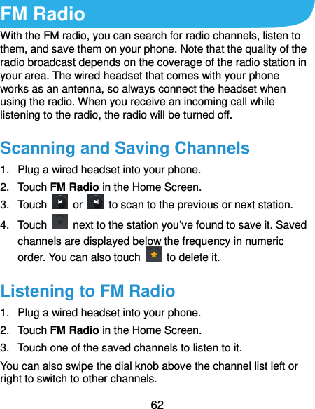  62 FM Radio With the FM radio, you can search for radio channels, listen to them, and save them on your phone. Note that the quality of the radio broadcast depends on the coverage of the radio station in your area. The wired headset that comes with your phone works as an antenna, so always connect the headset when using the radio. When you receive an incoming call while listening to the radio, the radio will be turned off. Scanning and Saving Channels 1.  Plug a wired headset into your phone. 2.  Touch FM Radio in the Home Screen. 3.  Touch    or    to scan to the previous or next station. 4.  Touch    next to the station you’ve found to save it. Saved channels are displayed below the frequency in numeric order. You can also touch    to delete it. Listening to FM Radio 1.  Plug a wired headset into your phone. 2.  Touch FM Radio in the Home Screen. 3.  Touch one of the saved channels to listen to it. You can also swipe the dial knob above the channel list left or right to switch to other channels. 