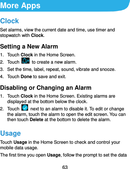  63 More Apps Clock Set alarms, view the current date and time, use timer and stopwatch with Clock. Setting a New Alarm 1.  Touch Clock in the Home Screen. 2.  Touch    to create a new alarm. 3. Set the time, label, repeat, sound, vibrate and snooze. 4.  Touch Done to save and exit. Disabling or Changing an Alarm 1.  Touch Clock in the Home Screen. Existing alarms are displayed at the bottom below the clock. 2.  Touch    next to an alarm to disable it. To edit or change the alarm, touch the alarm to open the edit screen. You can then touch Delete at the bottom to delete the alarm. Usage Touch Usage in the Home Screen to check and control your mobile data usage.   The first time you open Usage, follow the prompt to set the data 