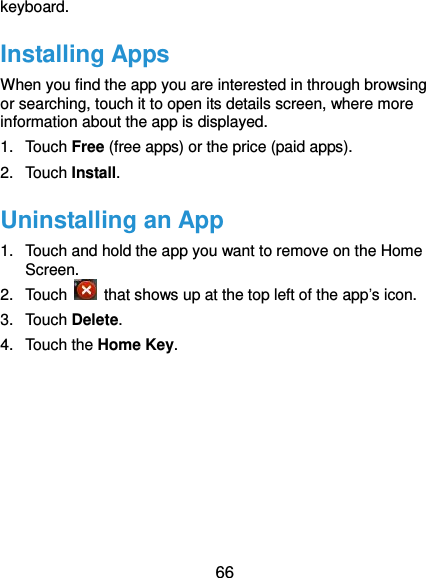  66 keyboard. Installing Apps When you find the app you are interested in through browsing or searching, touch it to open its details screen, where more information about the app is displayed. 1.  Touch Free (free apps) or the price (paid apps). 2.  Touch Install. Uninstalling an App 1.  Touch and hold the app you want to remove on the Home Screen. 2.  Touch    that shows up at the top left of the app’s icon. 3.  Touch Delete. 4.  Touch the Home Key.       