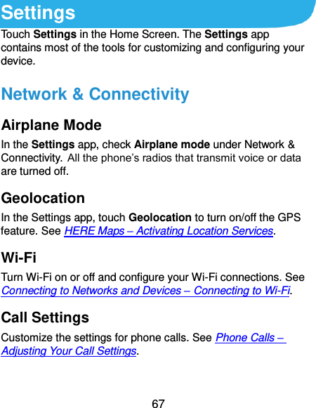  67 Settings Touch Settings in the Home Screen. The Settings app contains most of the tools for customizing and configuring your device. Network &amp; Connectivity Airplane Mode In the Settings app, check Airplane mode under Network &amp; Connectivity. All the phone’s radios that transmit voice or data are turned off. Geolocation In the Settings app, touch Geolocation to turn on/off the GPS feature. See HERE Maps – Activating Location Services. Wi-Fi Turn Wi-Fi on or off and configure your Wi-Fi connections. See Connecting to Networks and Devices – Connecting to Wi-Fi. Call Settings Customize the settings for phone calls. See Phone Calls – Adjusting Your Call Settings. 