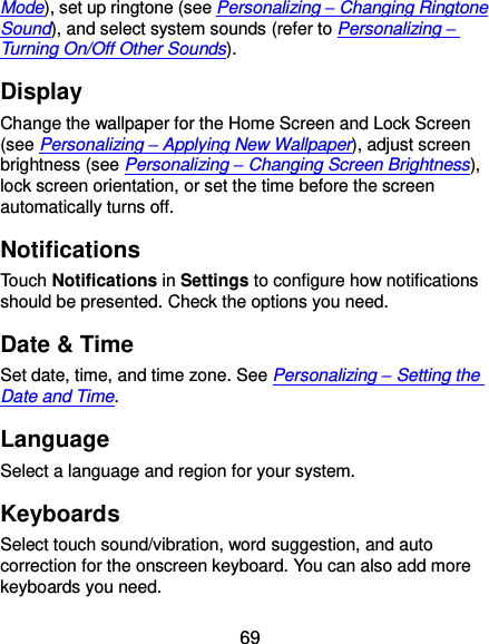 69 Mode), set up ringtone (see Personalizing – Changing Ringtone Sound), and select system sounds (refer to Personalizing – Turning On/Off Other Sounds). Display Change the wallpaper for the Home Screen and Lock Screen (see Personalizing – Applying New Wallpaper), adjust screen brightness (see Personalizing – Changing Screen Brightness), lock screen orientation, or set the time before the screen automatically turns off. Notifications Touch Notifications in Settings to configure how notifications should be presented. Check the options you need. Date &amp; Time Set date, time, and time zone. See Personalizing – Setting the Date and Time. Language Select a language and region for your system. Keyboards Select touch sound/vibration, word suggestion, and auto correction for the onscreen keyboard. You can also add more keyboards you need. 