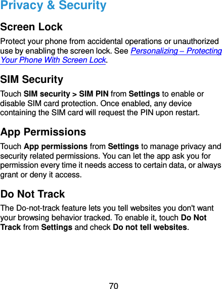  70 Privacy &amp; Security Screen Lock Protect your phone from accidental operations or unauthorized use by enabling the screen lock. See Personalizing – Protecting Your Phone With Screen Lock. SIM Security Touch SIM security &gt; SIM PIN from Settings to enable or disable SIM card protection. Once enabled, any device containing the SIM card will request the PIN upon restart. App Permissions Touch App permissions from Settings to manage privacy and security related permissions. You can let the app ask you for permission every time it needs access to certain data, or always grant or deny it access. Do Not Track The Do-not-track feature lets you tell websites you don&apos;t want your browsing behavior tracked. To enable it, touch Do Not Track from Settings and check Do not tell websites. 