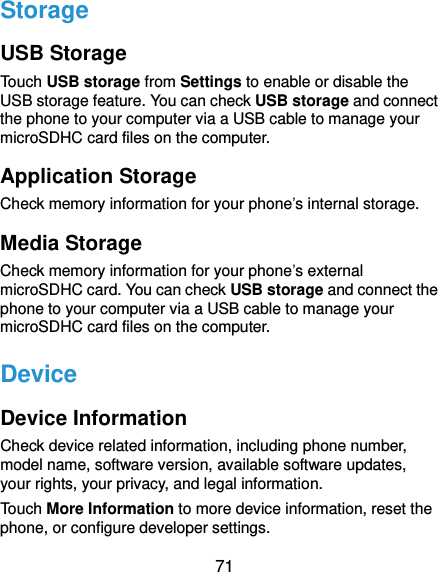  71 Storage USB Storage Touch USB storage from Settings to enable or disable the USB storage feature. You can check USB storage and connect the phone to your computer via a USB cable to manage your microSDHC card files on the computer. Application Storage Check memory information for your phone’s internal storage. Media Storage Check memory information for your phone’s external microSDHC card. You can check USB storage and connect the phone to your computer via a USB cable to manage your microSDHC card files on the computer. Device Device Information Check device related information, including phone number, model name, software version, available software updates, your rights, your privacy, and legal information. Touch More Information to more device information, reset the phone, or configure developer settings. 