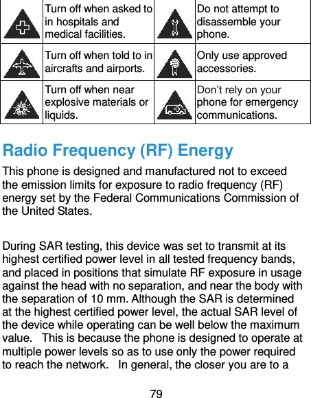  79  Turn off when asked to in hospitals and medical facilities.  Do not attempt to disassemble your phone.  Turn off when told to in aircrafts and airports.  Only use approved accessories.  Turn off when near explosive materials or liquids.  Don’t rely on your phone for emergency communications.   Radio Frequency (RF) Energy This phone is designed and manufactured not to exceed the emission limits for exposure to radio frequency (RF) energy set by the Federal Communications Commission of the United States.    During SAR testing, this device was set to transmit at its highest certified power level in all tested frequency bands, and placed in positions that simulate RF exposure in usage against the head with no separation, and near the body with the separation of 10 mm. Although the SAR is determined at the highest certified power level, the actual SAR level of the device while operating can be well below the maximum value.   This is because the phone is designed to operate at multiple power levels so as to use only the power required to reach the network.   In general, the closer you are to a 