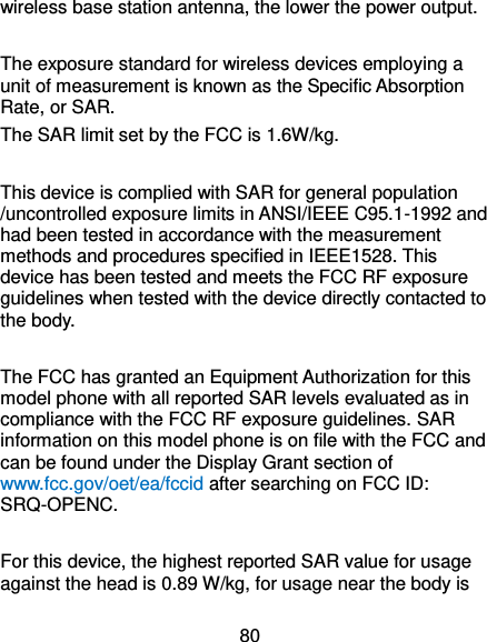  80 wireless base station antenna, the lower the power output.  The exposure standard for wireless devices employing a unit of measurement is known as the Specific Absorption Rate, or SAR.  The SAR limit set by the FCC is 1.6W/kg.   This device is complied with SAR for general population /uncontrolled exposure limits in ANSI/IEEE C95.1-1992 and had been tested in accordance with the measurement methods and procedures specified in IEEE1528. This device has been tested and meets the FCC RF exposure guidelines when tested with the device directly contacted to the body.    The FCC has granted an Equipment Authorization for this model phone with all reported SAR levels evaluated as in compliance with the FCC RF exposure guidelines. SAR information on this model phone is on file with the FCC and can be found under the Display Grant section of www.fcc.gov/oet/ea/fccid after searching on FCC ID: SRQ-OPENC.  For this device, the highest reported SAR value for usage against the head is 0.89 W/kg, for usage near the body is 