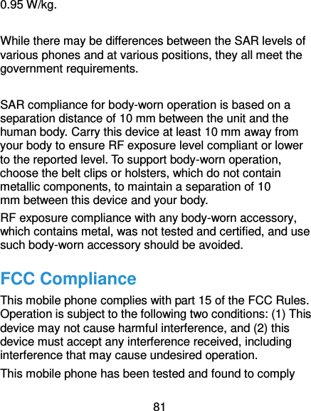  81 0.95 W/kg.  While there may be differences between the SAR levels of various phones and at various positions, they all meet the government requirements.  SAR compliance for body-worn operation is based on a separation distance of 10 mm between the unit and the human body. Carry this device at least 10 mm away from your body to ensure RF exposure level compliant or lower to the reported level. To support body-worn operation, choose the belt clips or holsters, which do not contain metallic components, to maintain a separation of 10 mm between this device and your body.   RF exposure compliance with any body-worn accessory, which contains metal, was not tested and certified, and use such body-worn accessory should be avoided. FCC Compliance This mobile phone complies with part 15 of the FCC Rules. Operation is subject to the following two conditions: (1) This device may not cause harmful interference, and (2) this device must accept any interference received, including interference that may cause undesired operation. This mobile phone has been tested and found to comply 