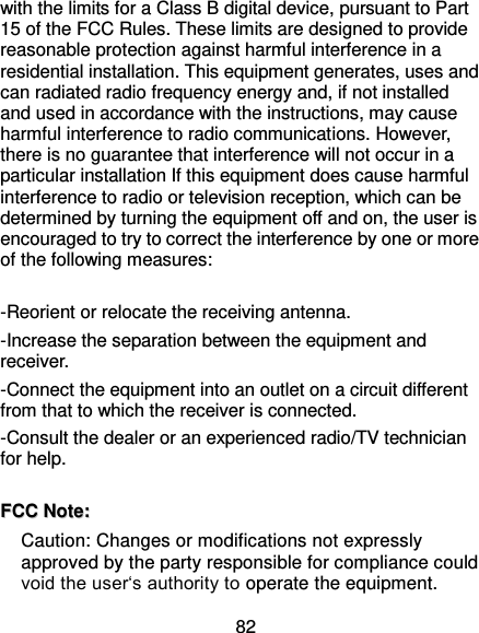  82 with the limits for a Class B digital device, pursuant to Part 15 of the FCC Rules. These limits are designed to provide reasonable protection against harmful interference in a residential installation. This equipment generates, uses and can radiated radio frequency energy and, if not installed and used in accordance with the instructions, may cause harmful interference to radio communications. However, there is no guarantee that interference will not occur in a particular installation If this equipment does cause harmful interference to radio or television reception, which can be determined by turning the equipment off and on, the user is encouraged to try to correct the interference by one or more of the following measures:    -Reorient or relocate the receiving antenna. -Increase the separation between the equipment and receiver. -Connect the equipment into an outlet on a circuit different from that to which the receiver is connected. -Consult the dealer or an experienced radio/TV technician for help.   FFCCCC  NNoottee::  Caution: Changes or modifications not expressly approved by the party responsible for compliance could void the user‘s authority to operate the equipment. 