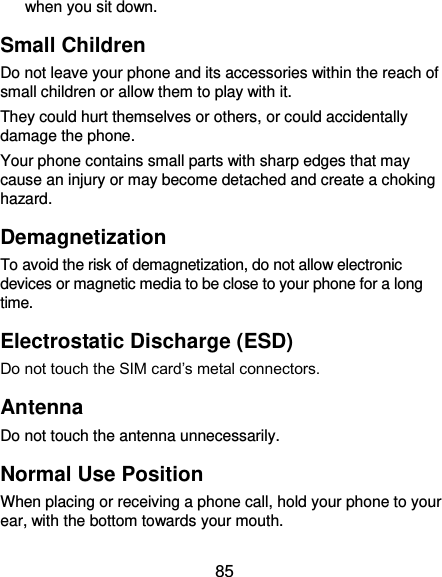  85 when you sit down. Small Children Do not leave your phone and its accessories within the reach of small children or allow them to play with it. They could hurt themselves or others, or could accidentally damage the phone. Your phone contains small parts with sharp edges that may cause an injury or may become detached and create a choking hazard. Demagnetization To avoid the risk of demagnetization, do not allow electronic devices or magnetic media to be close to your phone for a long time. Electrostatic Discharge (ESD) Do not touch the SIM card’s metal connectors. Antenna Do not touch the antenna unnecessarily. Normal Use Position When placing or receiving a phone call, hold your phone to your ear, with the bottom towards your mouth. 