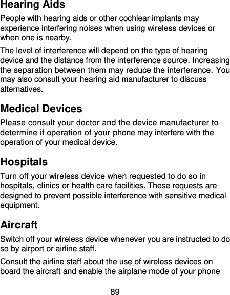  89 Hearing Aids People with hearing aids or other cochlear implants may experience interfering noises when using wireless devices or when one is nearby. The level of interference will depend on the type of hearing device and the distance from the interference source. Increasing the separation between them may reduce the interference. You may also consult your hearing aid manufacturer to discuss alternatives. Medical Devices Please consult your doctor and the device manufacturer to determine if operation of your phone may interfere with the operation of your medical device. Hospitals Turn off your wireless device when requested to do so in hospitals, clinics or health care facilities. These requests are designed to prevent possible interference with sensitive medical equipment. Aircraft Switch off your wireless device whenever you are instructed to do so by airport or airline staff. Consult the airline staff about the use of wireless devices on board the aircraft and enable the airplane mode of your phone 
