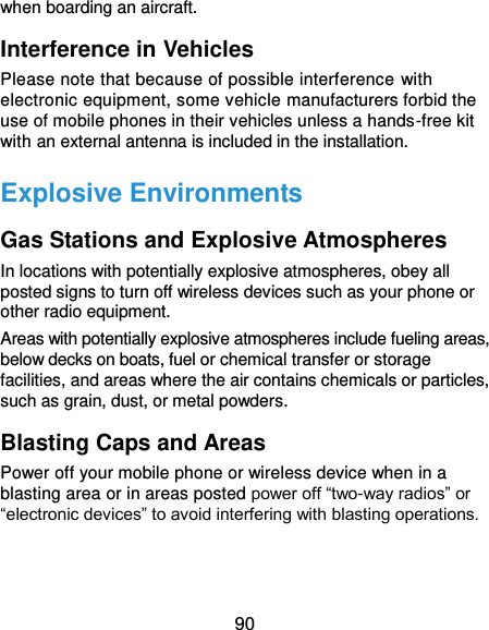  90 when boarding an aircraft. Interference in Vehicles Please note that because of possible interference with electronic equipment, some vehicle manufacturers forbid the use of mobile phones in their vehicles unless a hands-free kit with an external antenna is included in the installation. Explosive Environments Gas Stations and Explosive Atmospheres In locations with potentially explosive atmospheres, obey all posted signs to turn off wireless devices such as your phone or other radio equipment. Areas with potentially explosive atmospheres include fueling areas, below decks on boats, fuel or chemical transfer or storage facilities, and areas where the air contains chemicals or particles, such as grain, dust, or metal powders. Blasting Caps and Areas Power off your mobile phone or wireless device when in a blasting area or in areas posted power off “two-way radios” or “electronic devices” to avoid interfering with blasting operations.   