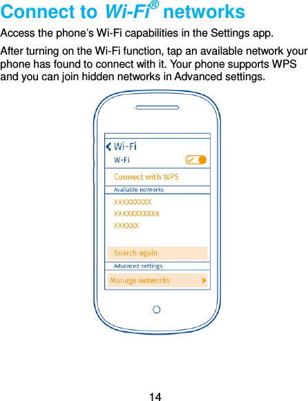  14 Connect to Wi-Fi® networks Access the phone’s Wi-Fi capabilities in the Settings app.   After turning on the Wi-Fi function, tap an available network your phone has found to connect with it. Your phone supports WPS and you can join hidden networks in Advanced settings.   