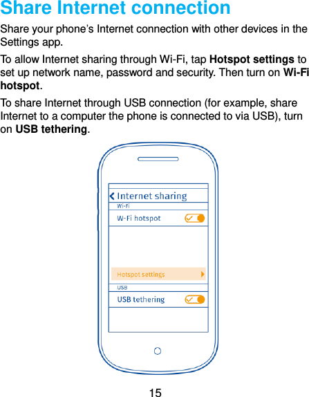  15 Share Internet connection Share your phone’s Internet connection with other devices in the Settings app.   To allow Internet sharing through Wi-Fi, tap Hotspot settings to set up network name, password and security. Then turn on Wi-Fi hotspot. To share Internet through USB connection (for example, share Internet to a computer the phone is connected to via USB), turn on USB tethering.  