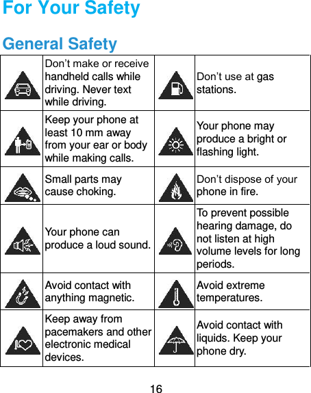  16 For Your Safety General Safety  Don’t make or receive handheld calls while driving. Never text while driving.  Don’t use at gas stations.  Keep your phone at least 10 mm away from your ear or body while making calls.  Your phone may produce a bright or flashing light.  Small parts may cause choking.  Don’t dispose of your phone in fire.  Your phone can produce a loud sound.  To prevent possible hearing damage, do not listen at high volume levels for long periods.  Avoid contact with anything magnetic.  Avoid extreme temperatures.  Keep away from pacemakers and other electronic medical devices.  Avoid contact with liquids. Keep your phone dry. 
