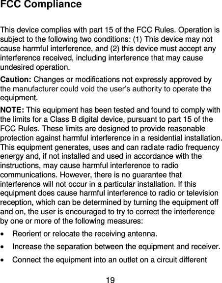  19 FCC Compliance  This device complies with part 15 of the FCC Rules. Operation is subject to the following two conditions: (1) This device may not cause harmful interference, and (2) this device must accept any interference received, including interference that may cause undesired operation. Caution: Changes or modifications not expressly approved by the manufacturer could void the user’s authority to operate the equipment. NOTE: This equipment has been tested and found to comply with the limits for a Class B digital device, pursuant to part 15 of the FCC Rules. These limits are designed to provide reasonable protection against harmful interference in a residential installation. This equipment generates, uses and can radiate radio frequency energy and, if not installed and used in accordance with the instructions, may cause harmful interference to radio communications. However, there is no guarantee that interference will not occur in a particular installation. If this equipment does cause harmful interference to radio or television reception, which can be determined by turning the equipment off and on, the user is encouraged to try to correct the interference by one or more of the following measures:  Reorient or relocate the receiving antenna.  Increase the separation between the equipment and receiver.  Connect the equipment into an outlet on a circuit different 