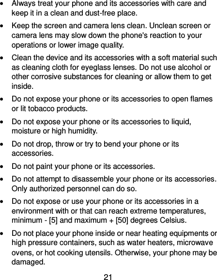  21  Always treat your phone and its accessories with care and keep it in a clean and dust-free place.  Keep the screen and camera lens clean. Unclean screen or camera lens may slow down the phone&apos;s reaction to your operations or lower image quality.  Clean the device and its accessories with a soft material such as cleaning cloth for eyeglass lenses. Do not use alcohol or other corrosive substances for cleaning or allow them to get inside.  Do not expose your phone or its accessories to open flames or lit tobacco products.  Do not expose your phone or its accessories to liquid, moisture or high humidity.  Do not drop, throw or try to bend your phone or its accessories.  Do not paint your phone or its accessories.  Do not attempt to disassemble your phone or its accessories. Only authorized personnel can do so.  Do not expose or use your phone or its accessories in a environment with or that can reach extreme temperatures, minimum - [5] and maximum + [50] degrees Celsius.  Do not place your phone inside or near heating equipments or high pressure containers, such as water heaters, microwave ovens, or hot cooking utensils. Otherwise, your phone may be damaged. 