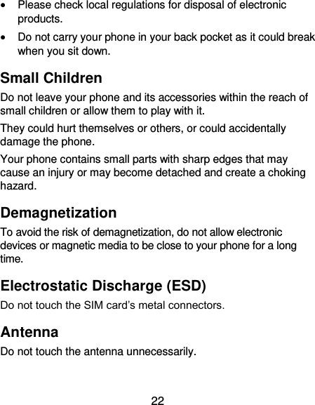  22  Please check local regulations for disposal of electronic products.  Do not carry your phone in your back pocket as it could break when you sit down. Small Children Do not leave your phone and its accessories within the reach of small children or allow them to play with it. They could hurt themselves or others, or could accidentally damage the phone. Your phone contains small parts with sharp edges that may cause an injury or may become detached and create a choking hazard. Demagnetization To avoid the risk of demagnetization, do not allow electronic devices or magnetic media to be close to your phone for a long time. Electrostatic Discharge (ESD) Do not touch the SIM card’s metal connectors. Antenna Do not touch the antenna unnecessarily. 