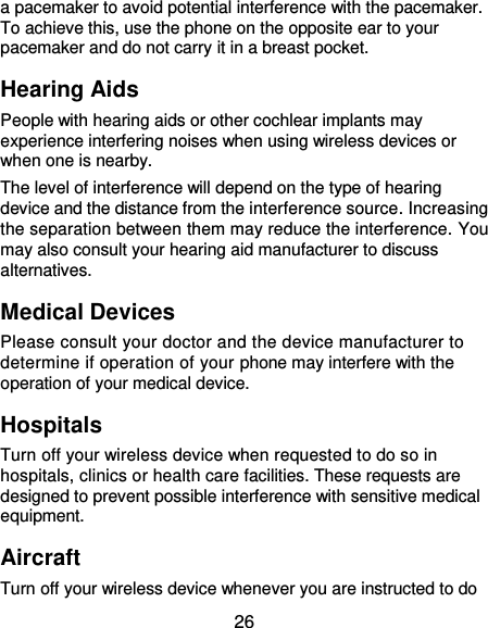  26 a pacemaker to avoid potential interference with the pacemaker. To achieve this, use the phone on the opposite ear to your pacemaker and do not carry it in a breast pocket. Hearing Aids People with hearing aids or other cochlear implants may experience interfering noises when using wireless devices or when one is nearby. The level of interference will depend on the type of hearing device and the distance from the interference source. Increasing the separation between them may reduce the interference. You may also consult your hearing aid manufacturer to discuss alternatives. Medical Devices Please consult your doctor and the device manufacturer to determine if operation of your phone may interfere with the operation of your medical device. Hospitals Turn off your wireless device when requested to do so in hospitals, clinics or health care facilities. These requests are designed to prevent possible interference with sensitive medical equipment. Aircraft Turn off your wireless device whenever you are instructed to do 