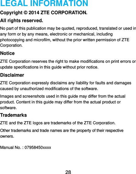  28 LEGAL INFORMATION Copyright © 2014 ZTE CORPORATION. All rights reserved. No part of this publication may be quoted, reproduced, translated or used in any form or by any means, electronic or mechanical, including photocopying and microfilm, without the prior written permission of ZTE Corporation. Notice ZTE Corporation reserves the right to make modifications on print errors or update specifications in this guide without prior notice. Disclaimer ZTE Corporation expressly disclaims any liability for faults and damages caused by unauthorized modifications of the software. Images and screenshots used in this guide may differ from the actual product. Content in this guide may differ from the actual product or software. Trademarks ZTE and the ZTE logos are trademarks of the ZTE Corporation.   Other trademarks and trade names are the property of their respective owners.  Manual No. : 07958450xxxx  