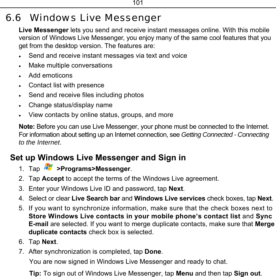 101 6.6 Windows Live Messenger Live Messenger lets you send and receive instant messages online. With this mobile version of Windows Live Messenger, you enjoy many of the same cool features that you get from the desktop version. The features are: • Send and receive instant messages via text and voice • Make multiple conversations • Add emoticons • Contact list with presence • Send and receive files including photos • Change status/display name • View contacts by online status, groups, and more Note: Before you can use Live Messenger, your phone must be connected to the Internet. For information about setting up an Internet connection, see Getting Connected - Connecting to the Internet. Set up Windows Live Messenger and Sign in 1. Tap  &gt;Programs&gt;Messenger. 2. Tap Accept to accept the terms of the Windows Live agreement. 3.  Enter your Windows Live ID and password, tap Next. 4. Select or clear Live Search bar and Windows Live services check boxes, tap Next. 5.  If you want to synchronize information, make sure that the check boxes next to Store Windows Live contacts in your mobile phone’s contact list and Sync E-mail are selected. If you want to merge duplicate contacts, make sure that Merge duplicate contacts check box is selected.   6. Tap Next. 7.  After synchronization is completed, tap Done. You are now signed in Windows Live Messenger and ready to chat. Tip: To sign out of Windows Live Messenger, tap Menu and then tap Sign out. 