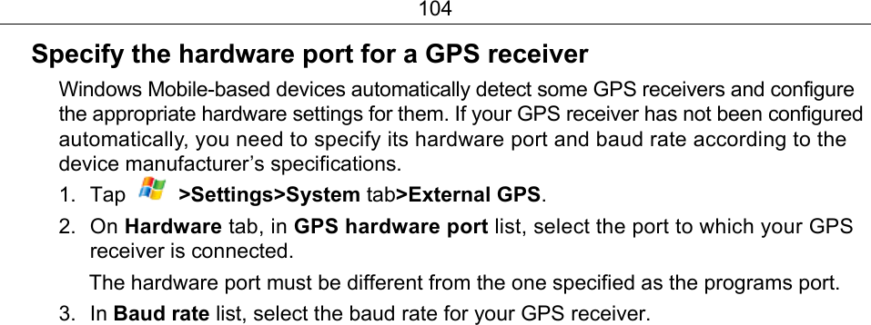104 Specify the hardware port for a GPS receiver Windows Mobile-based devices automatically detect some GPS receivers and configure the appropriate hardware settings for them. If your GPS receiver has not been configured automatically, you need to specify its hardware port and baud rate according to the device manufacturer’s specifications. 1. Tap   &gt;Settings&gt;System tab&gt;External GPS. 2. On Hardware tab, in GPS hardware port list, select the port to which your GPS receiver is connected. The hardware port must be different from the one specified as the programs port. 3. In Baud rate list, select the baud rate for your GPS receiver. 