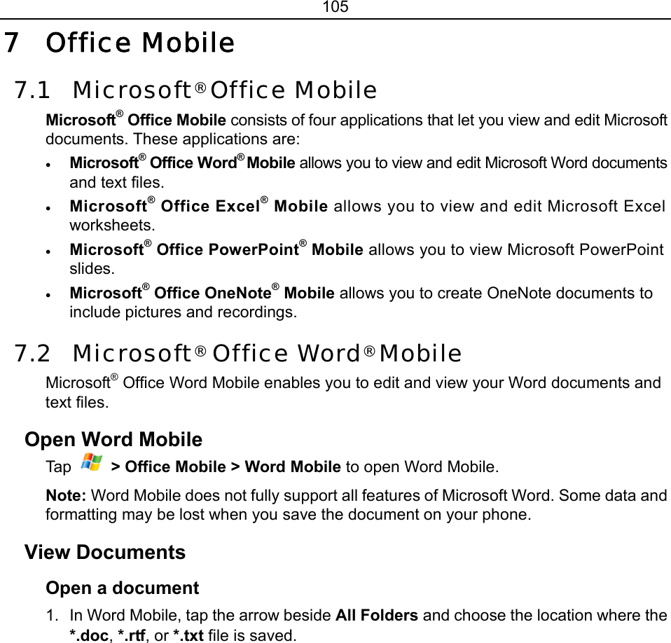 105 7 Office Mobile 7.1 Microsoft® Office Mobile Microsoft® Office Mobile consists of four applications that let you view and edit Microsoft documents. These applications are: • Microsoft® Office Word® Mobile allows you to view and edit Microsoft Word documents and text files. • Microsoft® Office Excel® Mobile allows you to view and edit Microsoft Excel worksheets. • Microsoft® Office PowerPoint® Mobile allows you to view Microsoft PowerPoint slides. • Microsoft® Office OneNote® Mobile allows you to create OneNote documents to include pictures and recordings. 7.2 Microsoft® Office Word® Mobile Microsoft® Office Word Mobile enables you to edit and view your Word documents and text files. Open Word Mobile Tap   &gt; Office Mobile &gt; Word Mobile to open Word Mobile. Note: Word Mobile does not fully support all features of Microsoft Word. Some data and formatting may be lost when you save the document on your phone. View Documents Open a document   1.  In Word Mobile, tap the arrow beside All Folders and choose the location where the *.doc, *.rtf, or *.txt file is saved. 
