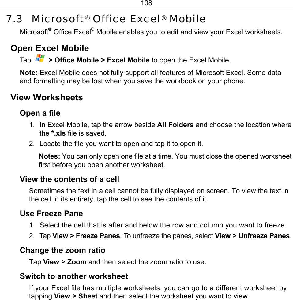 108 7.3 Microsoft® Office Excel® Mobile Microsoft® Office Excel® Mobile enables you to edit and view your Excel worksheets. Open Excel Mobile Ta p   &gt; Office Mobile &gt; Excel Mobile to open the Excel Mobile. Note: Excel Mobile does not fully support all features of Microsoft Excel. Some data and formatting may be lost when you save the workbook on your phone. View Worksheets Open a file 1.  In Excel Mobile, tap the arrow beside All Folders and choose the location where the *.xls file is saved. 2.  Locate the file you want to open and tap it to open it. Notes: You can only open one file at a time. You must close the opened worksheet first before you open another worksheet. View the contents of a cell Sometimes the text in a cell cannot be fully displayed on screen. To view the text in the cell in its entirety, tap the cell to see the contents of it. Use Freeze Pane 1.  Select the cell that is after and below the row and column you want to freeze. 2. Tap View &gt; Freeze Panes. To unfreeze the panes, select View &gt; Unfreeze Panes. Change the zoom ratio Tap View &gt; Zoom and then select the zoom ratio to use. Switch to another worksheet If your Excel file has multiple worksheets, you can go to a different worksheet by tapping View &gt; Sheet and then select the worksheet you want to view. 