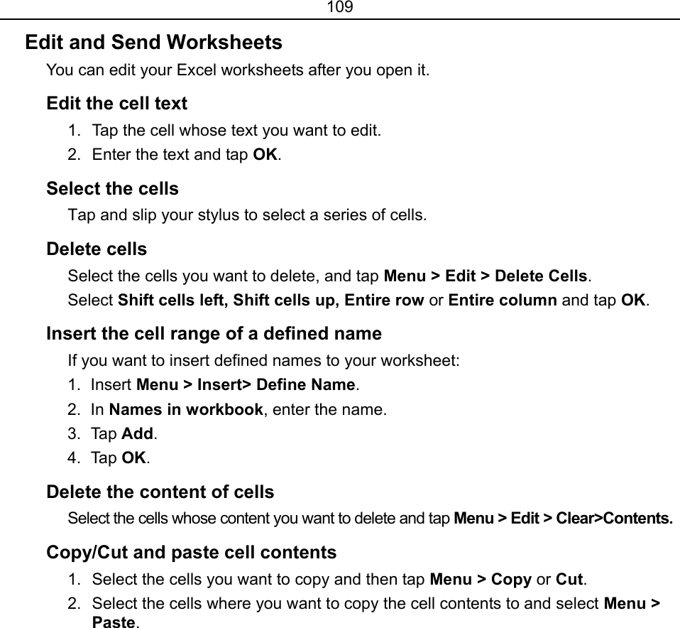 109 Edit and Send Worksheets You can edit your Excel worksheets after you open it. Edit the cell text 1.  Tap the cell whose text you want to edit. 2.  Enter the text and tap OK. Select the cells Tap and slip your stylus to select a series of cells. Delete cells Select the cells you want to delete, and tap Menu &gt; Edit &gt; Delete Cells. Select Shift cells left, Shift cells up, Entire row or Entire column and tap OK. Insert the cell range of a defined name If you want to insert defined names to your worksheet: 1. Insert Menu &gt; Insert&gt; Define Name. 2. In Names in workbook, enter the name. 3. Tap Add. 4. Tap OK.  Delete the content of cells Select the cells whose content you want to delete and tap Menu &gt; Edit &gt; Clear&gt;Contents. Copy/Cut and paste cell contents 1.  Select the cells you want to copy and then tap Menu &gt; Copy or Cut. 2.  Select the cells where you want to copy the cell contents to and select Menu &gt; Paste. 