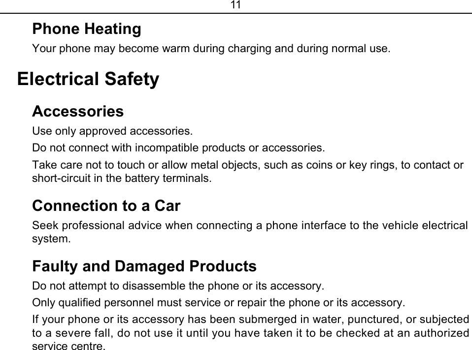 11 Phone Heating Your phone may become warm during charging and during normal use. Electrical Safety Accessories  Use only approved accessories.   Do not connect with incompatible products or accessories. Take care not to touch or allow metal objects, such as coins or key rings, to contact or short-circuit in the battery terminals. Connection to a Car   Seek professional advice when connecting a phone interface to the vehicle electrical system. Faulty and Damaged Products Do not attempt to disassemble the phone or its accessory. Only qualified personnel must service or repair the phone or its accessory. If your phone or its accessory has been submerged in water, punctured, or subjected to a severe fall, do not use it until you have taken it to be checked at an authorized service centre. 