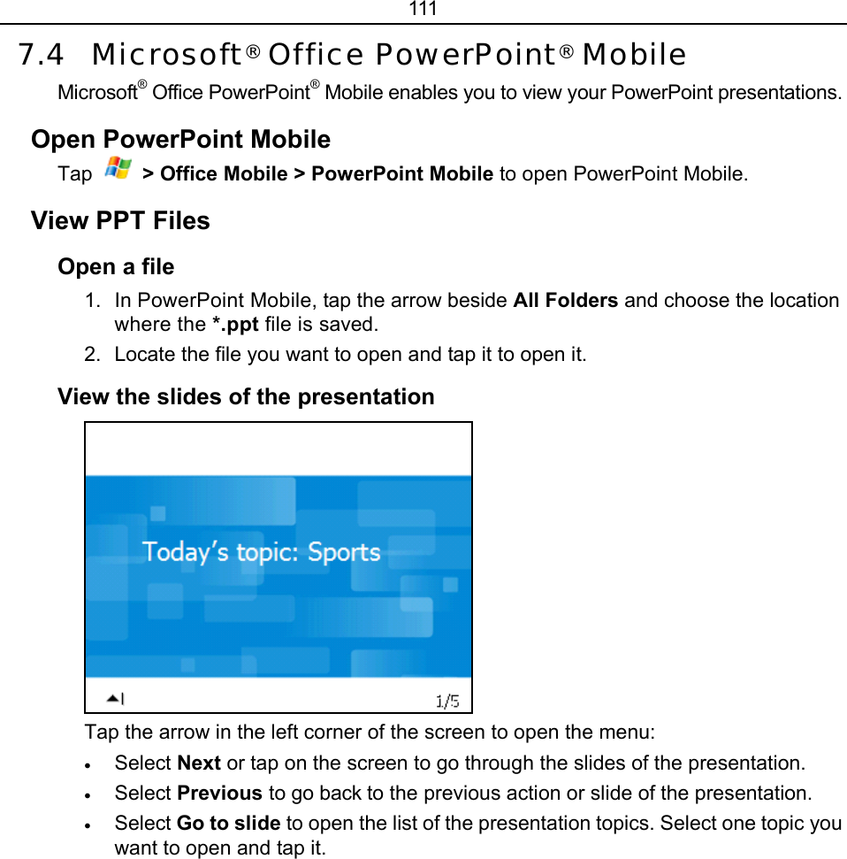 111 7.4 Microsoft® Office PowerPoint® Mobile Microsoft® Office PowerPoint® Mobile enables you to view your PowerPoint presentations. Open PowerPoint Mobile Tap  &gt; Office Mobile &gt; PowerPoint Mobile to open PowerPoint Mobile. View PPT Files Open a file 1.  In PowerPoint Mobile, tap the arrow beside All Folders and choose the location where the *.ppt file is saved. 2.  Locate the file you want to open and tap it to open it. View the slides of the presentation  Tap the arrow in the left corner of the screen to open the menu: • Select Next or tap on the screen to go through the slides of the presentation. • Select Previous to go back to the previous action or slide of the presentation. • Select Go to slide to open the list of the presentation topics. Select one topic you want to open and tap it. 