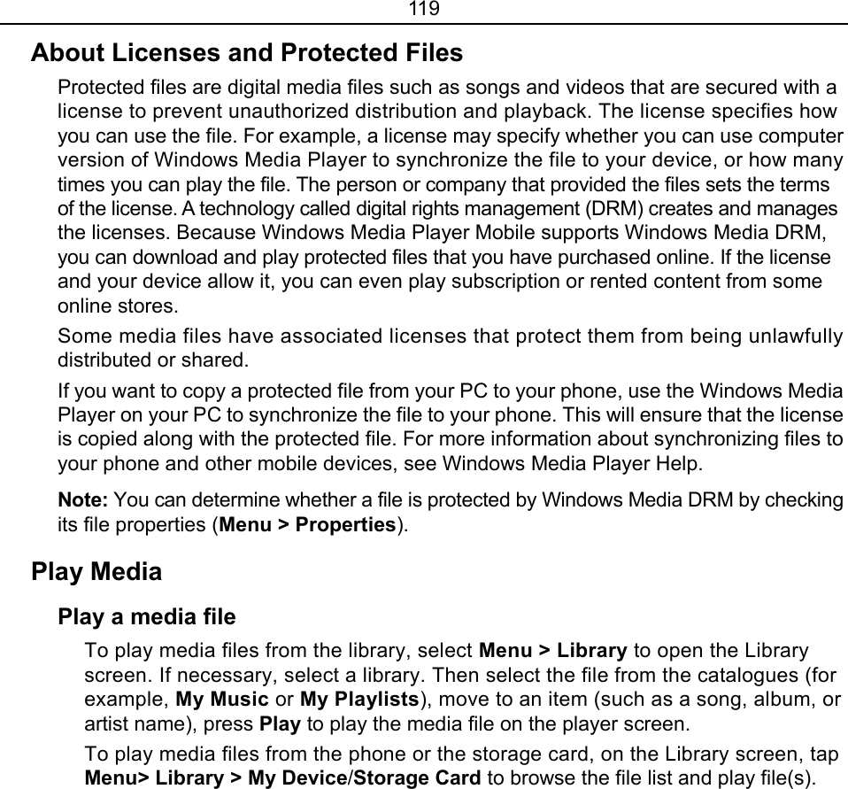 119 About Licenses and Protected Files Protected files are digital media files such as songs and videos that are secured with a license to prevent unauthorized distribution and playback. The license specifies how you can use the file. For example, a license may specify whether you can use computer version of Windows Media Player to synchronize the file to your device, or how many times you can play the file. The person or company that provided the files sets the terms of the license. A technology called digital rights management (DRM) creates and manages the licenses. Because Windows Media Player Mobile supports Windows Media DRM, you can download and play protected files that you have purchased online. If the license and your device allow it, you can even play subscription or rented content from some online stores. Some media files have associated licenses that protect them from being unlawfully distributed or shared. If you want to copy a protected file from your PC to your phone, use the Windows Media Player on your PC to synchronize the file to your phone. This will ensure that the license is copied along with the protected file. For more information about synchronizing files to your phone and other mobile devices, see Windows Media Player Help.   Note: You can determine whether a file is protected by Windows Media DRM by checking its file properties (Menu &gt; Properties).  Play Media   Play a media file To play media files from the library, select Menu &gt; Library to open the Library screen. If necessary, select a library. Then select the file from the catalogues (for example, My Music or My Playlists), move to an item (such as a song, album, or artist name), press Play to play the media file on the player screen. To play media files from the phone or the storage card, on the Library screen, tap Menu&gt; Library &gt; My Device/Storage Card to browse the file list and play file(s). 