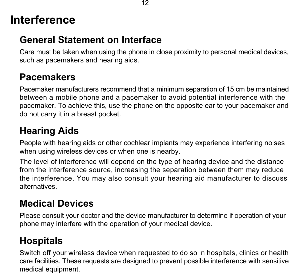 12 Interference  General Statement on Interface   Care must be taken when using the phone in close proximity to personal medical devices, such as pacemakers and hearing aids. Pacemakers  Pacemaker manufacturers recommend that a minimum separation of 15 cm be maintained between a mobile phone and a pacemaker to avoid potential interference with the pacemaker. To achieve this, use the phone on the opposite ear to your pacemaker and do not carry it in a breast pocket. Hearing Aids People with hearing aids or other cochlear implants may experience interfering noises when using wireless devices or when one is nearby. The level of interference will depend on the type of hearing device and the distance from the interference source, increasing the separation between them may reduce the interference. You may also consult your hearing aid manufacturer to discuss alternatives. Medical Devices Please consult your doctor and the device manufacturer to determine if operation of your phone may interfere with the operation of your medical device. Hospitals  Switch off your wireless device when requested to do so in hospitals, clinics or health care facilities. These requests are designed to prevent possible interference with sensitive medical equipment. 