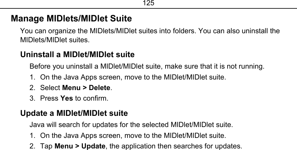 125 Manage MIDlets/MIDlet Suite   You can organize the MIDlets/MIDlet suites into folders. You can also uninstall the MIDlets/MIDlet suites.   Uninstall a MIDlet/MIDlet suite Before you uninstall a MIDlet/MIDlet suite, make sure that it is not running.   1.  On the Java Apps screen, move to the MIDlet/MIDlet suite.   2. Select Menu &gt; Delete.   3. Press Yes to confirm.  Update a MIDlet/MIDlet suite   Java will search for updates for the selected MIDlet/MIDlet suite.   1.  On the Java Apps screen, move to the MIDlet/MIDlet suite.   2. Tap Menu &gt; Update, the application then searches for updates.   