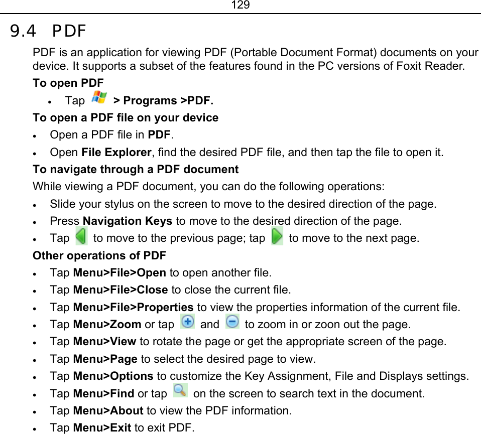 129 9.4 PDF  PDF is an application for viewing PDF (Portable Document Format) documents on your device. It supports a subset of the features found in the PC versions of Foxit Reader. To open PDF • Tap   &gt; Programs &gt;PDF. To open a PDF file on your device • Open a PDF file in PDF. • Open File Explorer, find the desired PDF file, and then tap the file to open it. To navigate through a PDF document While viewing a PDF document, you can do the following operations: • Slide your stylus on the screen to move to the desired direction of the page. • Press Navigation Keys to move to the desired direction of the page. • Tap   to move to the previous page; tap    to move to the next page. Other operations of PDF • Tap Menu&gt;File&gt;Open to open another file. • Tap Menu&gt;File&gt;Close to close the current file. • Tap Menu&gt;File&gt;Properties to view the properties information of the current file. • Tap Menu&gt;Zoom or tap   and    to zoom in or zoon out the page. • Tap Menu&gt;View to rotate the page or get the appropriate screen of the page. • Tap Menu&gt;Page to select the desired page to view. • Tap Menu&gt;Options to customize the Key Assignment, File and Displays settings. • Tap Menu&gt;Find or tap    on the screen to search text in the document. • Tap Menu&gt;About to view the PDF information. • Tap Menu&gt;Exit to exit PDF. 