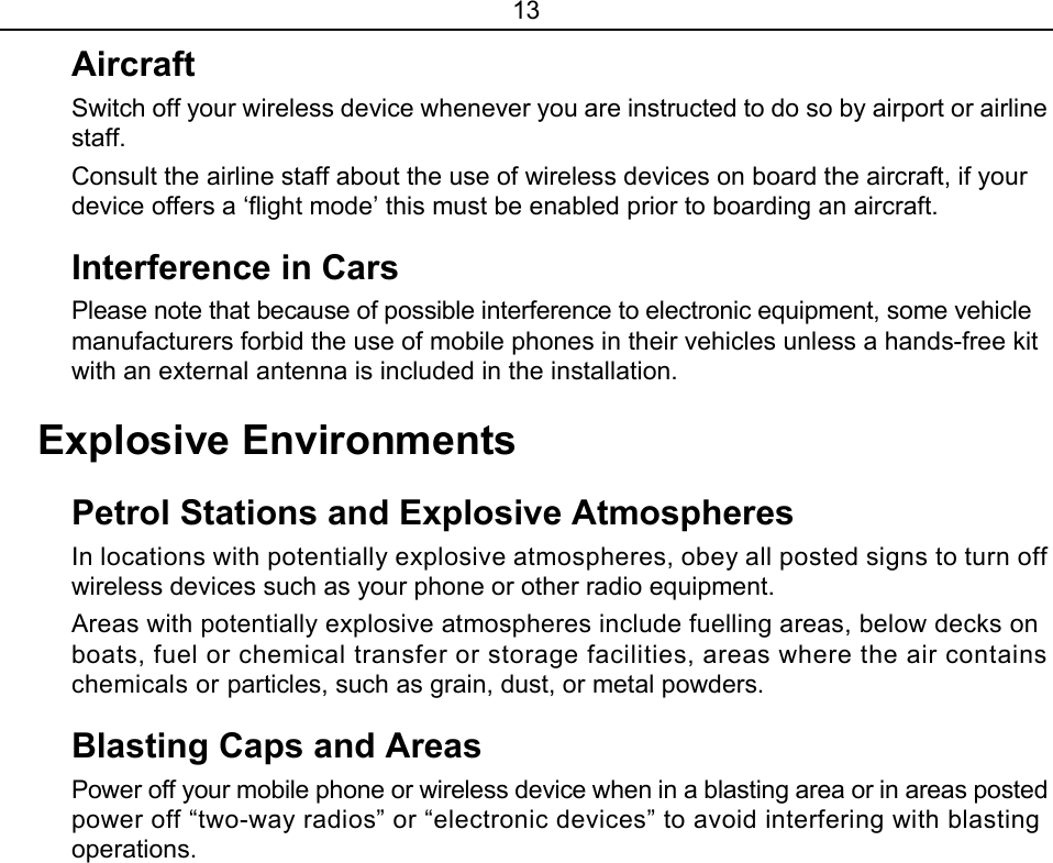 13 Aircraft Switch off your wireless device whenever you are instructed to do so by airport or airline staff. Consult the airline staff about the use of wireless devices on board the aircraft, if your device offers a ‘flight mode’ this must be enabled prior to boarding an aircraft. Interference in Cars Please note that because of possible interference to electronic equipment, some vehicle manufacturers forbid the use of mobile phones in their vehicles unless a hands-free kit with an external antenna is included in the installation. Explosive Environments Petrol Stations and Explosive Atmospheres In locations with potentially explosive atmospheres, obey all posted signs to turn off wireless devices such as your phone or other radio equipment. Areas with potentially explosive atmospheres include fuelling areas, below decks on boats, fuel or chemical transfer or storage facilities, areas where the air contains chemicals or particles, such as grain, dust, or metal powders. Blasting Caps and Areas   Power off your mobile phone or wireless device when in a blasting area or in areas posted power off “two-way radios” or “electronic devices” to avoid interfering with blasting operations. 