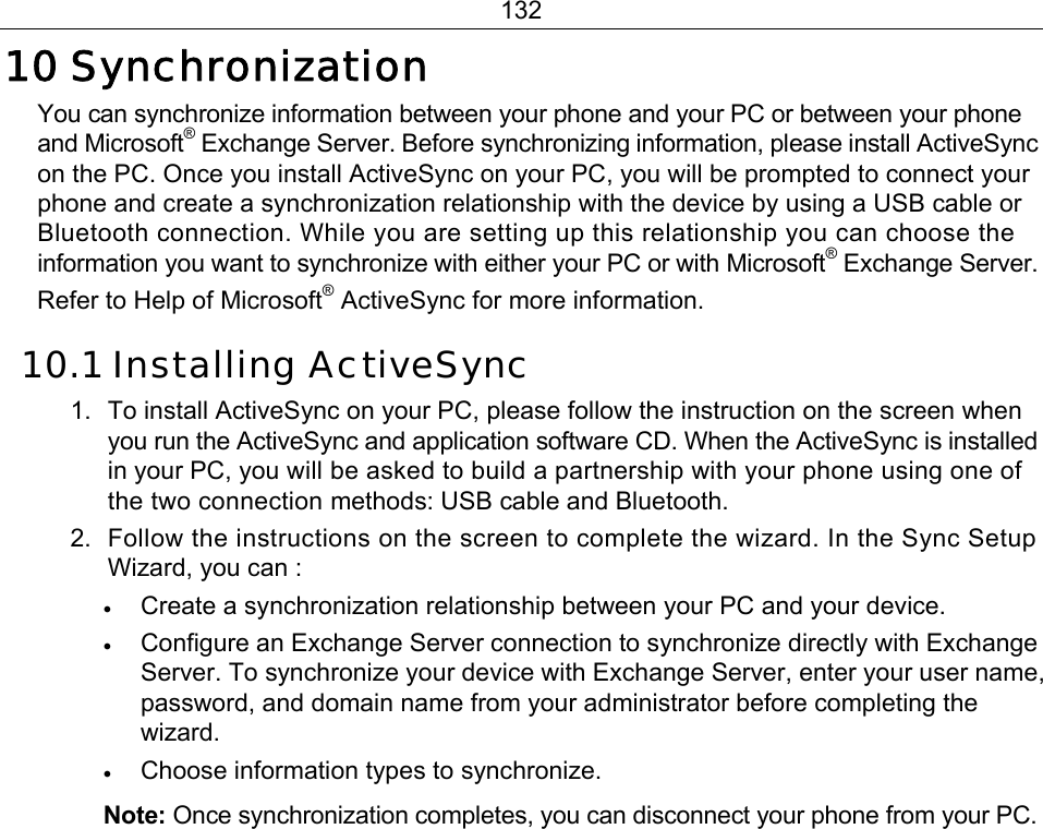 132 10 Synchronization You can synchronize information between your phone and your PC or between your phone and Microsoft® Exchange Server. Before synchronizing information, please install ActiveSync on the PC. Once you install ActiveSync on your PC, you will be prompted to connect your phone and create a synchronization relationship with the device by using a USB cable or Bluetooth connection. While you are setting up this relationship you can choose the information you want to synchronize with either your PC or with Microsoft® Exchange Server. Refer to Help of Microsoft® ActiveSync for more information. 10.1 Installing ActiveSync 1.  To install ActiveSync on your PC, please follow the instruction on the screen when you run the ActiveSync and application software CD. When the ActiveSync is installed in your PC, you will be asked to build a partnership with your phone using one of the two connection methods: USB cable and Bluetooth. 2.  Follow the instructions on the screen to complete the wizard. In the Sync Setup Wizard, you can : • Create a synchronization relationship between your PC and your device. • Configure an Exchange Server connection to synchronize directly with Exchange Server. To synchronize your device with Exchange Server, enter your user name, password, and domain name from your administrator before completing the wizard. • Choose information types to synchronize. Note: Once synchronization completes, you can disconnect your phone from your PC. 
