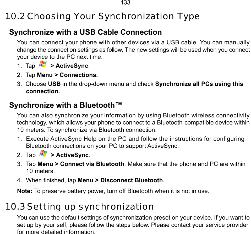 133 10.2 Choosing Your Synchronization Type Synchronize with a USB Cable Connection You can connect your phone with other devices via a USB cable. You can manually change the connection settings as follow. The new settings will be used when you connect your device to the PC next time. 1. Tap   &gt; ActiveSync. 2. Tap Menu &gt; Connections. 3. Choose USB in the drop-down menu and check Synchronize all PCs using this connection. Synchronize with a Bluetooth™ You can also synchronize your information by using Bluetooth wireless connectivity technology, which allows your phone to connect to a Bluetooth-compatible device within 10 meters. To synchronize via Bluetooth connection: 1.  Execute ActiveSync Help on the PC and follow the instructions for configuring Bluetooth connections on your PC to support ActiveSync. 2. Tap  &gt; ActiveSync. 3. Tap Menu &gt; Connect via Bluetooth. Make sure that the phone and PC are within 10 meters.   4.  When finished, tap Menu &gt; Disconnect Bluetooth. Note: To preserve battery power, turn off Bluetooth when it is not in use. 10.3 Setting up synchronization  You can use the default settings of synchronization preset on your device. If you want to set up by your self, please follow the steps below. Please contact your service provider for more detailed information. 