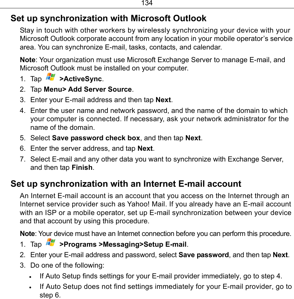 134 Set up synchronization with Microsoft Outlook Stay in touch with other workers by wirelessly synchronizing your device with your Microsoft Outlook corporate account from any location in your mobile operator’s service area. You can synchronize E-mail, tasks, contacts, and calendar. Note: Your organization must use Microsoft Exchange Server to manage E-mail, and Microsoft Outlook must be installed on your computer. 1. Tap   &gt;ActiveSync. 2. Tap Menu&gt; Add Server Source. 3.  Enter your E-mail address and then tap Next. 4.  Enter the user name and network password, and the name of the domain to which your computer is connected. If necessary, ask your network administrator for the name of the domain. 5. Select Save password check box, and then tap Next. 6.  Enter the server address, and tap Next. 7.  Select E-mail and any other data you want to synchronize with Exchange Server, and then tap Finish. Set up synchronization with an Internet E-mail account An Internet E-mail account is an account that you access on the Internet through an Internet service provider such as Yahoo! Mail. If you already have an E-mail account with an ISP or a mobile operator, set up E-mail synchronization between your device and that account by using this procedure. Note: Your device must have an Internet connection before you can perform this procedure. 1. Tap   &gt;Programs &gt;Messaging&gt;Setup E-mail. 2.  Enter your E-mail address and password, select Save password, and then tap Next. 3.  Do one of the following: • If Auto Setup finds settings for your E-mail provider immediately, go to step 4. • If Auto Setup does not find settings immediately for your E-mail provider, go to step 6. 