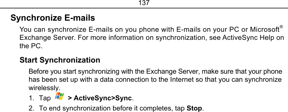 137 Synchronize E-mails   You can synchronize E-mails on you phone with E-mails on your PC or Microsoft® Exchange Server. For more information on synchronization, see ActiveSync Help on the PC. Start Synchronization   Before you start synchronizing with the Exchange Server, make sure that your phone has been set up with a data connection to the Internet so that you can synchronize wirelessly.  1. Tap   &gt; ActiveSync&gt;Sync. 2.  To end synchronization before it completes, tap Stop. 