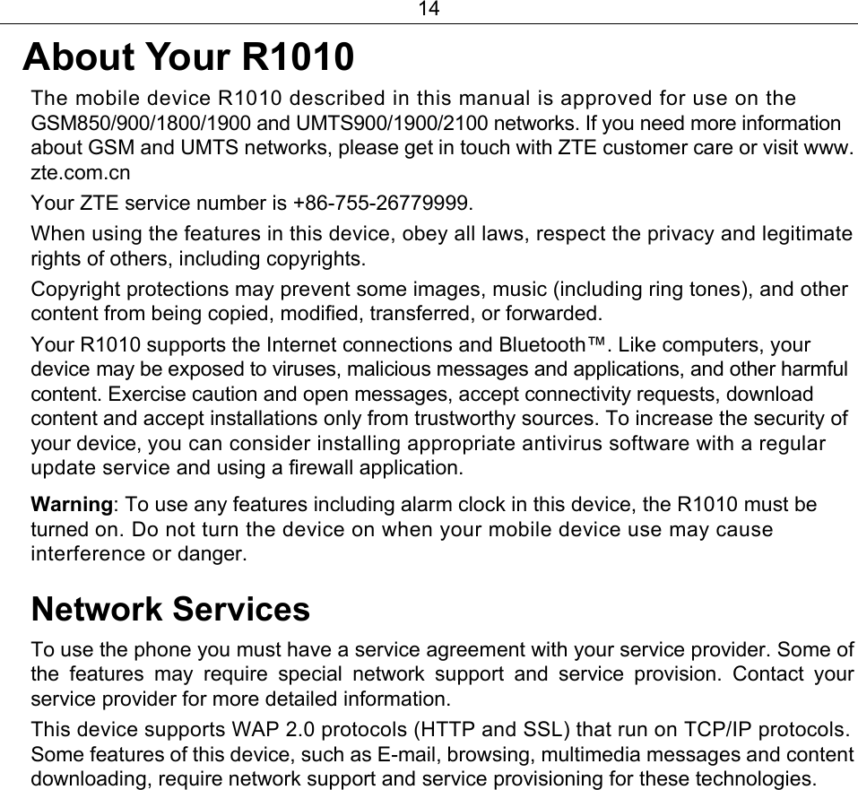 14  About Your R1010  The mobile device R1010 described in this manual is approved for use on the GSM850/900/1800/1900 and UMTS900/1900/2100 networks. If you need more information about GSM and UMTS networks, please get in touch with ZTE customer care or visit www. zte.com.cn Your ZTE service number is +86-755-26779999.   When using the features in this device, obey all laws, respect the privacy and legitimate rights of others, including copyrights. Copyright protections may prevent some images, music (including ring tones), and other content from being copied, modified, transferred, or forwarded.   Your R1010 supports the Internet connections and Bluetooth™. Like computers, your device may be exposed to viruses, malicious messages and applications, and other harmful content. Exercise caution and open messages, accept connectivity requests, download content and accept installations only from trustworthy sources. To increase the security of your device, you can consider installing appropriate antivirus software with a regular update service and using a firewall application. Warning: To use any features including alarm clock in this device, the R1010 must be turned on. Do not turn the device on when your mobile device use may cause interference or danger.   Network Services To use the phone you must have a service agreement with your service provider. Some of the features may require special network support and service provision. Contact your service provider for more detailed information.   This device supports WAP 2.0 protocols (HTTP and SSL) that run on TCP/IP protocols. Some features of this device, such as E-mail, browsing, multimedia messages and content downloading, require network support and service provisioning for these technologies.