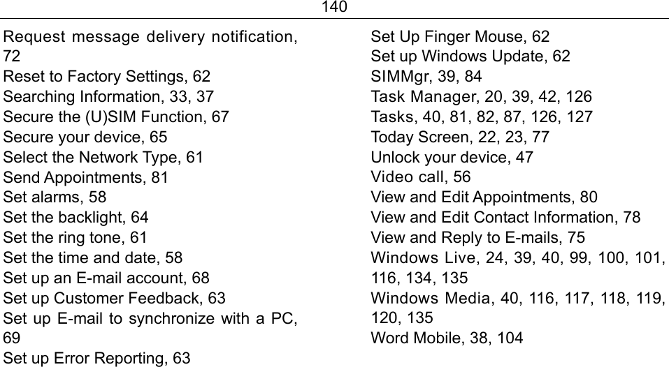 140 Request message delivery notification, 72 Reset to Factory Settings, 62 Searching Information, 33, 37 Secure the (U)SIM Function, 67 Secure your device, 65 Select the Network Type, 61 Send Appointments, 81 Set alarms, 58 Set the backlight, 64 Set the ring tone, 61 Set the time and date, 58 Set up an E-mail account, 68 Set up Customer Feedback, 63 Set up E-mail to synchronize with a PC, 69 Set up Error Reporting, 63 Set Up Finger Mouse, 62 Set up Windows Update, 62 SIMMgr, 39, 84 Task Manager, 20, 39, 42, 126 Tasks, 40, 81, 82, 87, 126, 127 Today Screen, 22, 23, 77 Unlock your device, 47 Video call, 56 View and Edit Appointments, 80 View and Edit Contact Information, 78 View and Reply to E-mails, 75 Windows Live, 24, 39, 40, 99, 100, 101, 116, 134, 135 Windows Media, 40, 116, 117, 118, 119, 120, 135 Word Mobile, 38, 104  