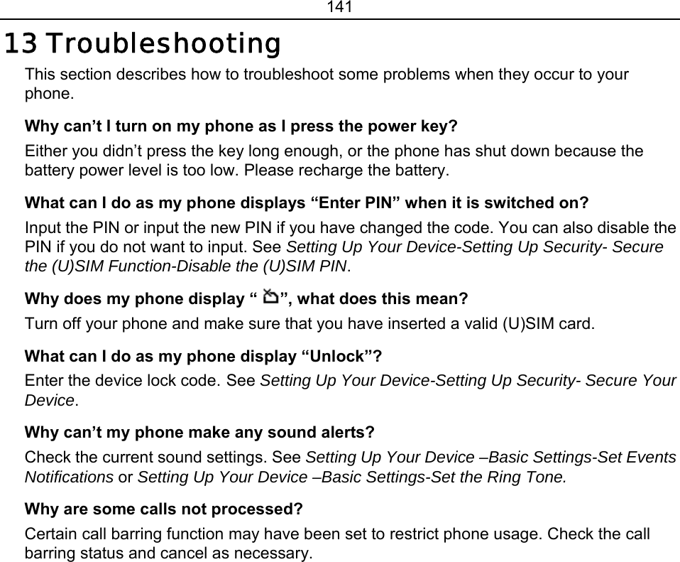 141 13 Troubleshooting This section describes how to troubleshoot some problems when they occur to your phone.  Why can’t I turn on my phone as I press the power key? Either you didn’t press the key long enough, or the phone has shut down because the battery power level is too low. Please recharge the battery. What can I do as my phone displays “Enter PIN” when it is switched on? Input the PIN or input the new PIN if you have changed the code. You can also disable the PIN if you do not want to input. See Setting Up Your Device-Setting Up Security- Secure the (U)SIM Function-Disable the (U)SIM PIN. Why does my phone display “ ”, what does this mean? Turn off your phone and make sure that you have inserted a valid (U)SIM card. What can I do as my phone display “Unlock”? Enter the device lock code. See Setting Up Your Device-Setting Up Security- Secure Your Device. Why can’t my phone make any sound alerts? Check the current sound settings. See Setting Up Your Device –Basic Settings-Set Events Notifications or Setting Up Your Device –Basic Settings-Set the Ring Tone. Why are some calls not processed? Certain call barring function may have been set to restrict phone usage. Check the call barring status and cancel as necessary. 