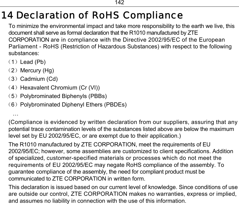 142 14 Declaration of RoHS Compliance To minimize the environmental impact and take more responsibility to the earth we live, this document shall serve as formal declaration that the R1010 manufactured by ZTE CORPORATION are in compliance with the Directive 2002/95/EC of the European Parliament - RoHS (Restriction of Hazardous Substances) with respect to the following substances: （1）Lead (Pb) （2）Mercury (Hg) （3）Cadmium (Cd) （4）Hexavalent Chromium (Cr (VI)) （5）Polybrominated Biphenyls (PBBs) （6）Polybrominated Diphenyl Ethers (PBDEs) … (Compliance is evidenced by written declaration from our suppliers, assuring that any potential trace contamination levels of the substances listed above are below the maximum level set by EU 2002/95/EC, or are exempt due to their application.)   The R1010 manufactured by ZTE CORPORATION, meet the requirements of EU 2002/95/EC; however, some assemblies are customized to client specifications. Addition of specialized, customer-specified materials or processes which do not meet the requirements of EU 2002/95/EC may negate RoHS compliance of the assembly. To guarantee compliance of the assembly, the need for compliant product must be communicated to ZTE CORPORATION in written form.   This declaration is issued based on our current level of knowledge. Since conditions of use are outside our control, ZTE CORPORATION makes no warranties, express or implied, and assumes no liability in connection with the use of this information. 