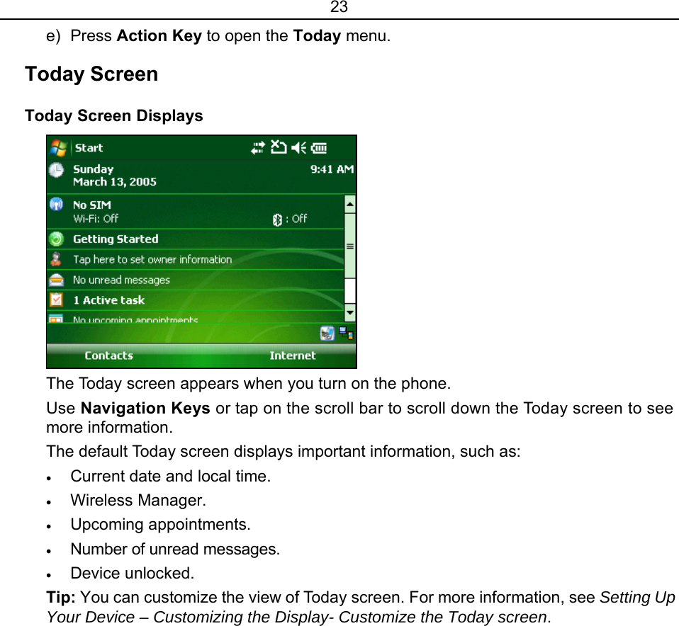 23 e) Press Action Key to open the Today menu. Today Screen Today Screen Displays  The Today screen appears when you turn on the phone. Use Navigation Keys or tap on the scroll bar to scroll down the Today screen to see more information.   The default Today screen displays important information, such as: • Current date and local time. • Wireless Manager. • Upcoming appointments. • Number of unread messages. • Device unlocked. Tip: You can customize the view of Today screen. For more information, see Setting Up Your Device – Customizing the Display- Customize the Today screen. 